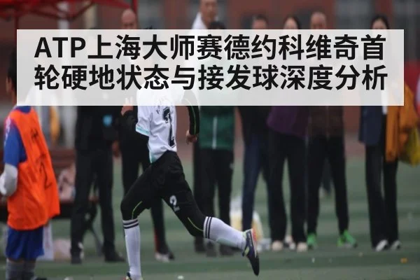 ATP上海大师赛德约科维奇首轮硬地状态与接发球深度分析