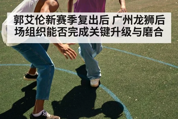 郭艾伦新赛季复出后 广州龙狮后场组织能否完成关键升级与磨合