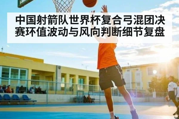 中国射箭队世界杯复合弓混团决赛环值波动与风向判断细节复盘